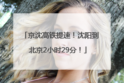 京沈高铁提速！沈阳到北京2小时29分！