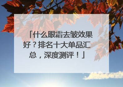 什么眼霜去皱效果好？排名十大单品汇总，深度测评！