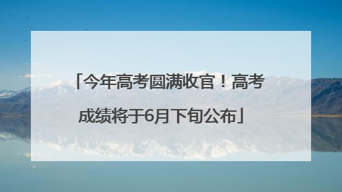 今年高考圆满收官！高考成绩将于6月下旬公布