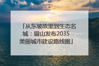 从东坡故里到生态名城：眉山发布2035美丽城市建设路线图