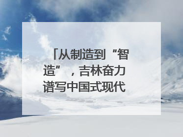 从制造到“智造”，吉林奋力谱写中国式现代化新篇章