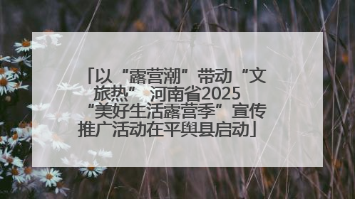 以“露营潮”带动“文旅热” 河南省2025“美好生活露营季”宣传推广活动在平舆县启动