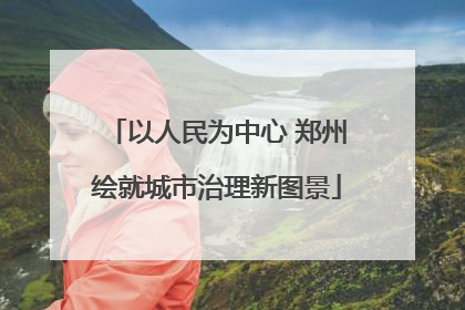 以人民为中心 郑州绘就城市治理新图景