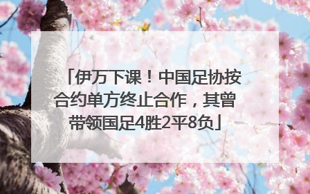 伊万下课！中国足协按合约单方终止合作，其曾带领国足4胜2平8负