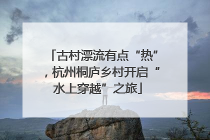 古村漂流有点“热”，杭州桐庐乡村开启“水上穿越”之旅