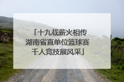 十九载薪火相传 湖南省直单位篮球赛千人竞技展风采