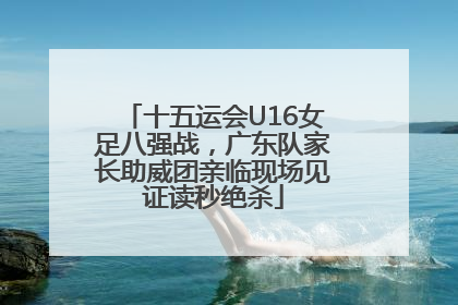 十五运会U16女足八强战，广东队家长助威团亲临现场见证读秒绝杀