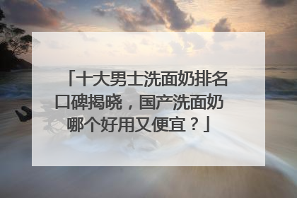 十大男士洗面奶排名口碑揭晓，国产洗面奶哪个好用又便宜？