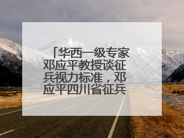 华西一级专家邓应平教授谈征兵视力标准，邓应平四川省征兵办眼科负责人