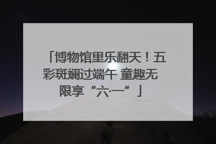 博物馆里乐翻天！五彩斑斓过端午 童趣无限享“六·一”