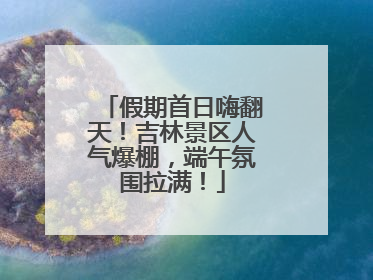 假期首日嗨翻天！吉林景区人气爆棚，端午氛围拉满！