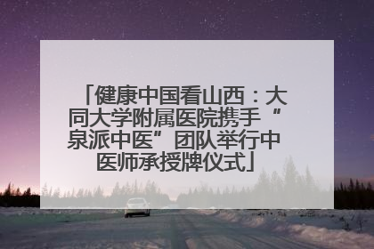 健康中国看山西：大同大学附属医院携手“泉派中医”团队举行中医师承授牌仪式