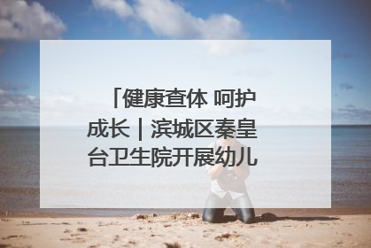 健康查体 呵护成长｜滨城区秦皇台卫生院开展幼儿园儿童健康体检