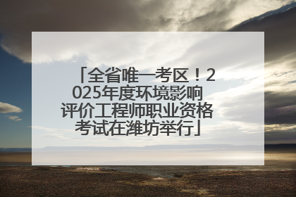 全省唯一考区！2025年度环境影响评价工程师职业资格考试在潍坊举行