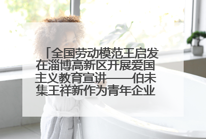 全国劳动模范王启发在淄博高新区开展爱国主义教育宣讲——伯未集王祥新作为青年企业家代表作主题演讲