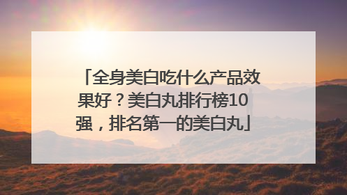 全身美白吃什么产品效果好？美白丸排行榜10强，排名第一的美白丸
