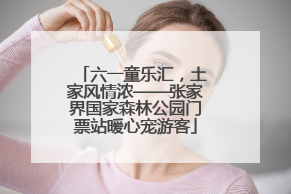 六一童乐汇，土家风情浓——张家界国家森林公园门票站暖心宠游客