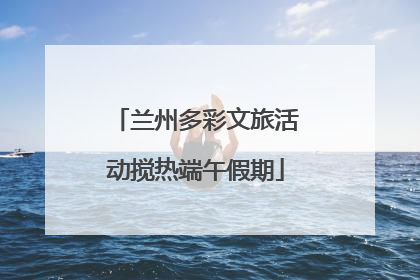 兰州多彩文旅活动搅热端午假期