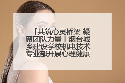 共筑心灵桥梁 凝聚团队力量丨烟台城乡建设学校机电技术专业部开展心理健康讲座及团辅活动
