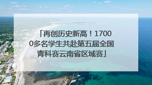 再创历史新高！17000多名学生共赴第五届全国青科赛云南省区域赛