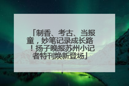 制香、考古、当报童，妙笔记录成长路！扬子晚报苏州小记者特刊焕新登场