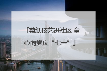 剪纸技艺进社区 童心向党庆“七一”