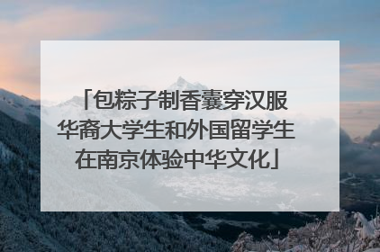 包粽子制香囊穿汉服 华裔大学生和外国留学生在南京体验中华文化