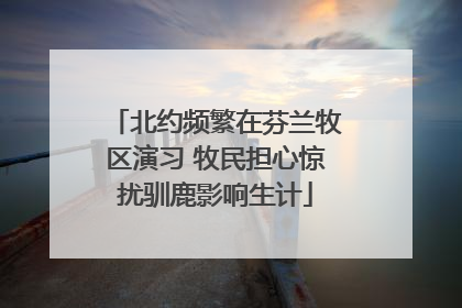 北约频繁在芬兰牧区演习 牧民担心惊扰驯鹿影响生计