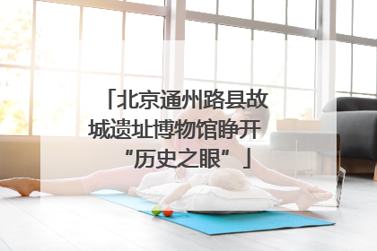 北京通州路县故城遗址博物馆睁开“历史之眼”