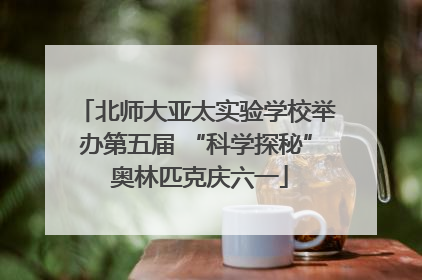 北师大亚太实验学校举办第五届 “科学探秘” 奥林匹克庆六一