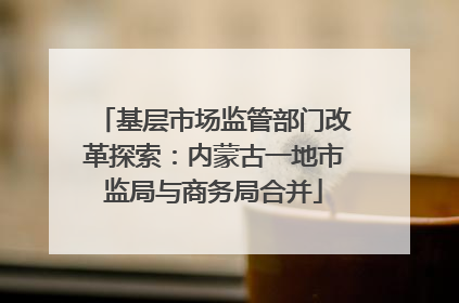 基层市场监管部门改革探索：内蒙古一地市监局与商务局合并
