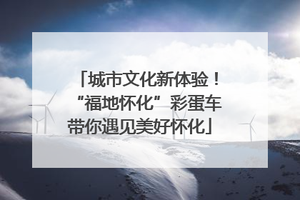 城市文化新体验！“福地怀化”彩蛋车带你遇见美好怀化
