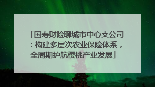 国寿财险聊城市中心支公司：构建多层次农业保险体系，全周期护航樱桃产业发展