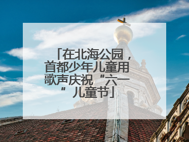 在北海公园，首都少年儿童用歌声庆祝“六一”儿童节