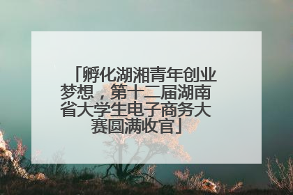 孵化湖湘青年创业梦想，第十二届湖南省大学生电子商务大赛圆满收官