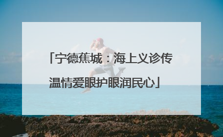 宁德蕉城：海上义诊传温情爱眼护眼润民心