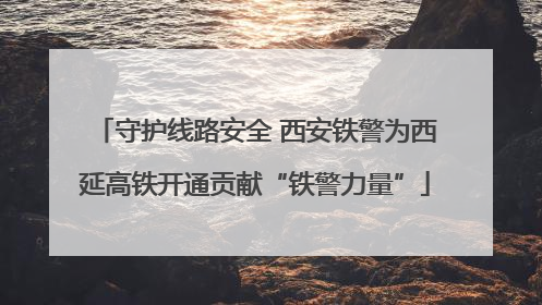 守护线路安全 西安铁警为西延高铁开通贡献“铁警力量”