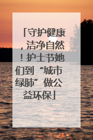 守护健康，洁净自然！护士节她们到“城市绿肺”做公益环保