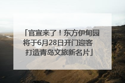 官宣来了！东方伊甸园将于6月28日开门迎客 打造青岛文旅新名片