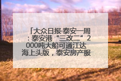 大众日报·泰安一周：泰安港“三改二”2000吨大船可通江达海上头版，泰安房产服务改革经验全省推广