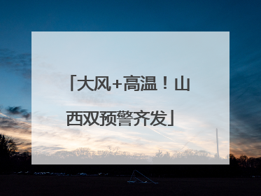 大风+高温！山西双预警齐发