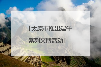 太原市推出端午系列文博活动