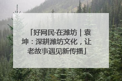好网民·在潍坊｜袁坤：深耕潍坊文化，让老故事遇见新传播