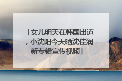 女儿明天在韩国出道，小沈阳今天晒沈佳润新专辑宣传视频