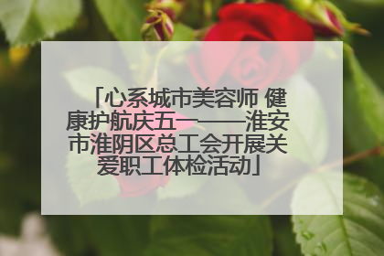 心系城市美容师 健康护航庆五一——淮安市淮阴区总工会开展关爱职工体检活动
