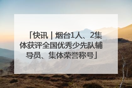 快讯｜烟台1人、2集体获评全国优秀少先队辅导员、集体荣誉称号