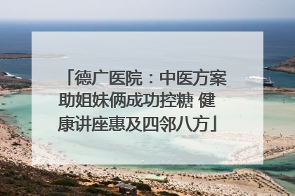 德广医院：中医方案助姐妹俩成功控糖 健康讲座惠及四邻八方