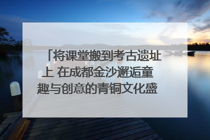 将课堂搬到考古遗址上 在成都金沙邂逅童趣与创意的青铜文化盛宴｜文化中国行