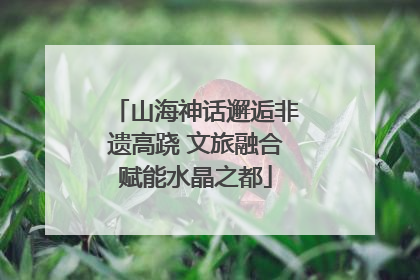 山海神话邂逅非遗高跷 文旅融合赋能水晶之都