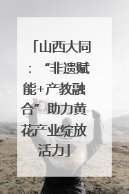 山西大同：“非遗赋能+产教融合”助力黄花产业绽放活力